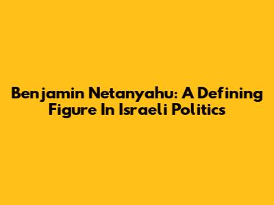 Benjamin Netanyahu: A Defining Figure In Israeli Politics