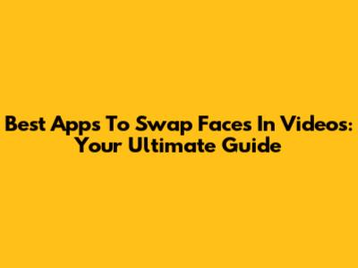Best Apps To Swap Faces In Videos: Your Ultimate Guide