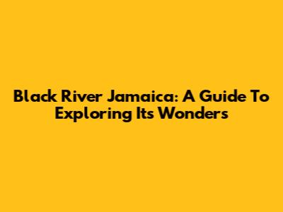Black River Jamaica: A Guide To Exploring Its Wonders