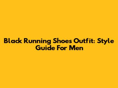 Black Running Shoes Outfit: Style Guide For Men