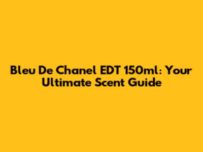 Bleu De Chanel EDT 150ml: Your Ultimate Scent Guide