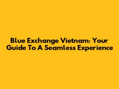 Blue Exchange Vietnam: Your Guide To A Seamless Experience
