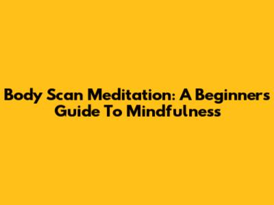 Body Scan Meditation: A Beginner's Guide To Mindfulness
