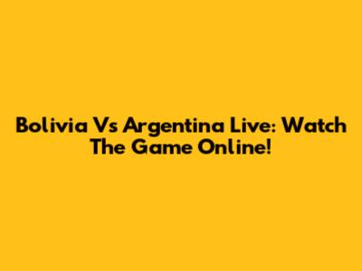 Bolivia Vs Argentina Live: Watch The Game Online!