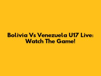 Bolivia Vs Venezuela U17 Live: Watch The Game!