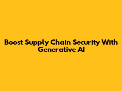 Boost Supply Chain Security With Generative AI