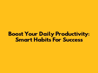 Boost Your Daily Productivity: Smart Habits For Success