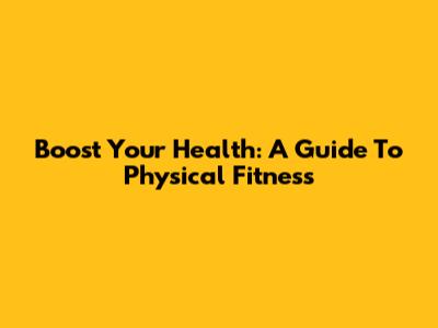 Boost Your Health: A Guide To Physical Fitness