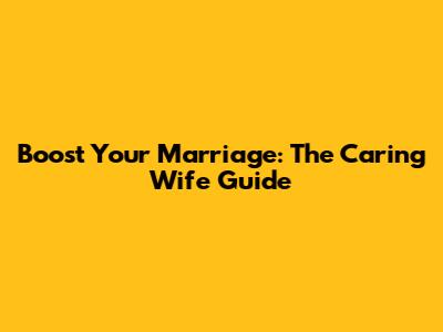 Boost Your Marriage: The Caring Wife Guide