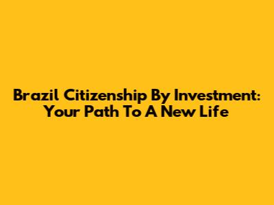 Brazil Citizenship By Investment: Your Path To A New Life