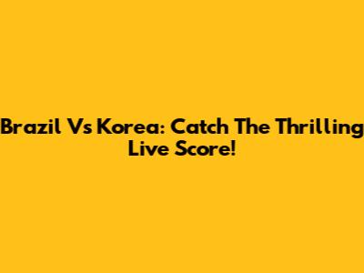 Brazil Vs Korea: Catch The Thrilling Live Score!