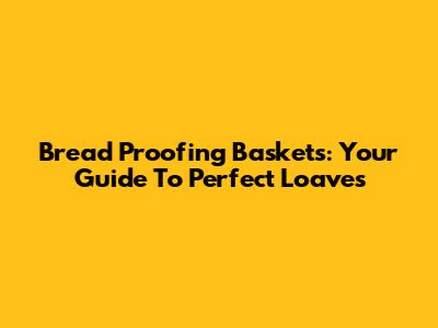Bread Proofing Baskets: Your Guide To Perfect Loaves