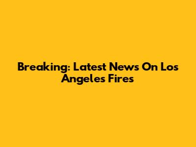 Breaking: Latest News On Los Angeles Fires