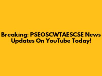 Breaking: PSEOSCWTAESCSE News Updates On YouTube Today!