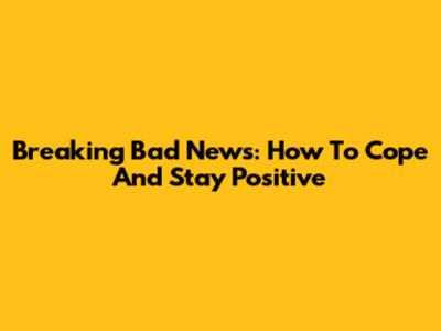 Breaking Bad News: How To Cope And Stay Positive