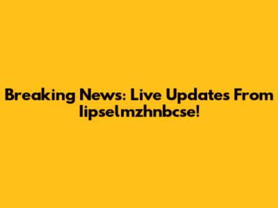 Breaking News: Live Updates From Iipselmzhnbcse!