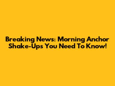 Breaking News: Morning Anchor Shake-Ups You Need To Know!