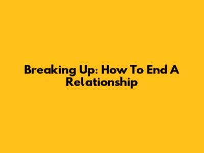 Breaking Up: How To End A Relationship