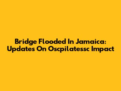 Bridge Flooded In Jamaica: Updates On Oscpilatessc Impact