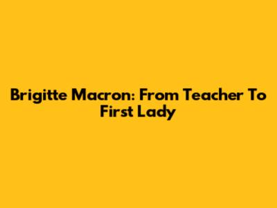 Brigitte Macron: From Teacher To First Lady