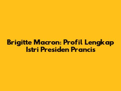 Brigitte Macron: Profil Lengkap Istri Presiden Prancis