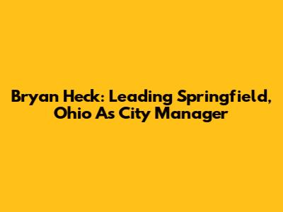 Bryan Heck: Leading Springfield, Ohio As City Manager