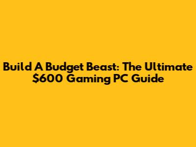 Build A Budget Beast: The Ultimate $600 Gaming PC Guide