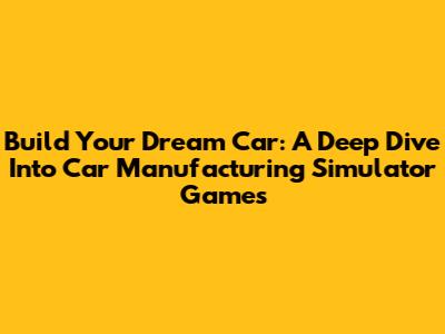 Build Your Dream Car: A Deep Dive Into Car Manufacturing Simulator Games