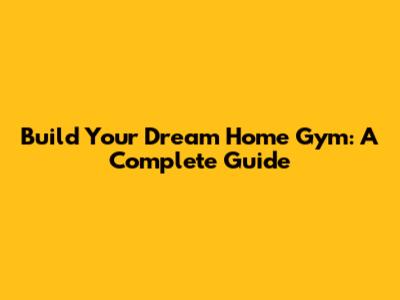 Build Your Dream Home Gym: A Complete Guide