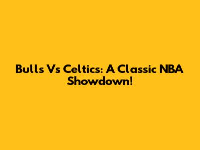 Bulls Vs Celtics: A Classic NBA Showdown!