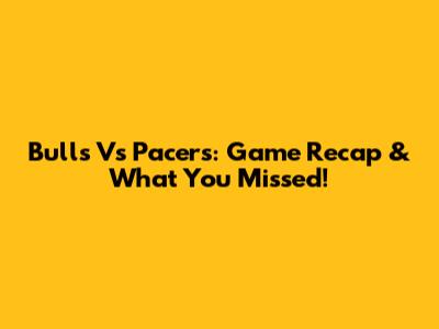 Bulls Vs Pacers: Game Recap & What You Missed!