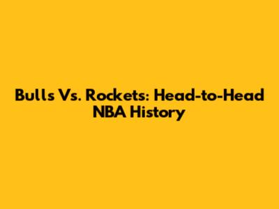 Bulls Vs. Rockets: Head-to-Head NBA History