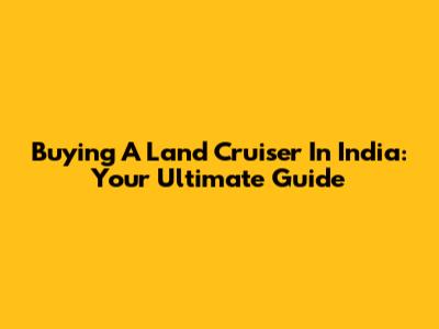 Buying A Land Cruiser In India: Your Ultimate Guide