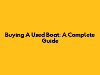 Buying A Used Boat: A Complete Guide