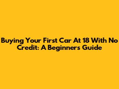 Buying Your First Car At 18 With No Credit: A Beginner's Guide