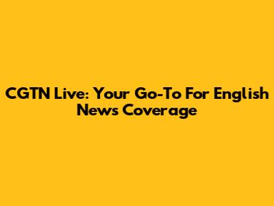 CGTN Live: Your Go-To For English News Coverage