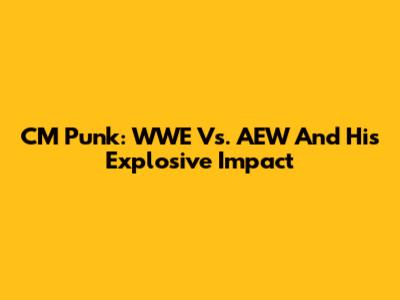 CM Punk: WWE Vs. AEW And His Explosive Impact