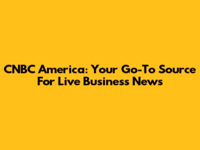 CNBC America: Your Go-To Source For Live Business News