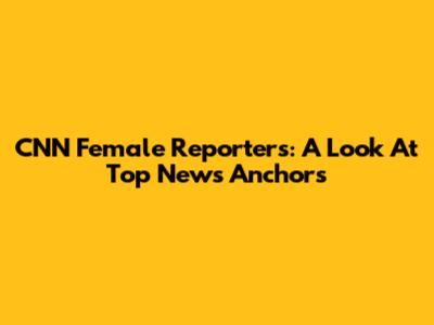 CNN Female Reporters: A Look At Top News Anchors
