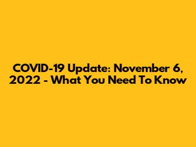 COVID-19 Update: November 6, 2022 - What You Need To Know