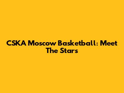 CSKA Moscow Basketball: Meet The Stars