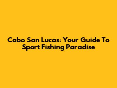 Cabo San Lucas: Your Guide To Sport Fishing Paradise