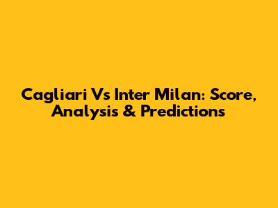 Cagliari Vs Inter Milan: Score, Analysis & Predictions