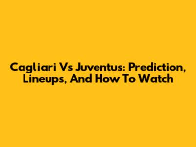 Cagliari Vs Juventus: Prediction, Lineups, And How To Watch