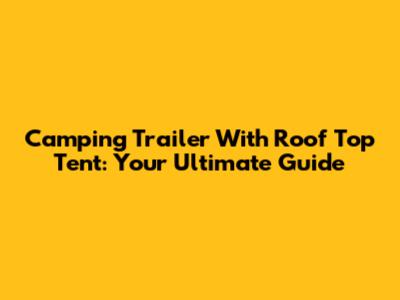 Camping Trailer With Roof Top Tent: Your Ultimate Guide