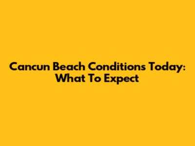 Cancun Beach Conditions Today: What To Expect