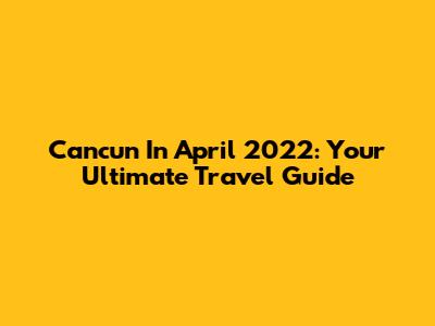 Cancun In April 2022: Your Ultimate Travel Guide