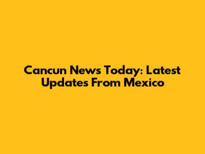 Cancun News Today: Latest Updates From Mexico