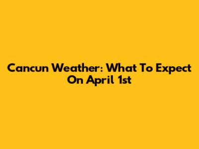 Cancun Weather: What To Expect On April 1st