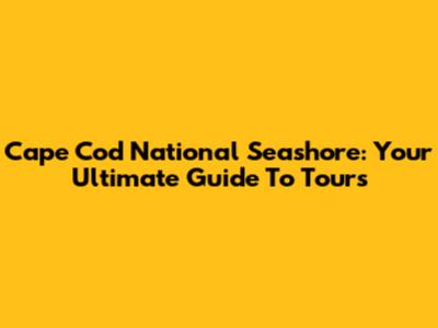 Cape Cod National Seashore: Your Ultimate Guide To Tours